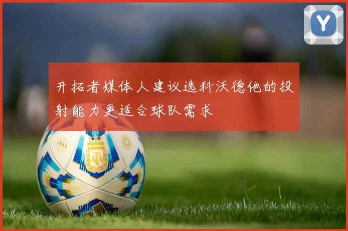 开拓者媒体人建议选科沃德他的投射能力更适合球队需求