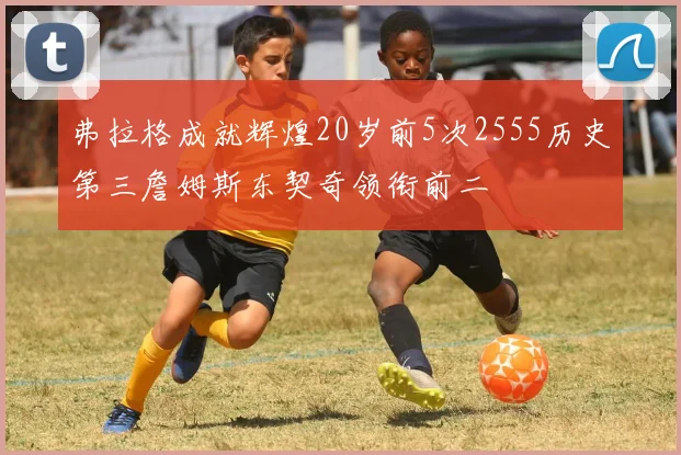 弗拉格成就辉煌20岁前5次2555历史第三詹姆斯东契奇领衔前二