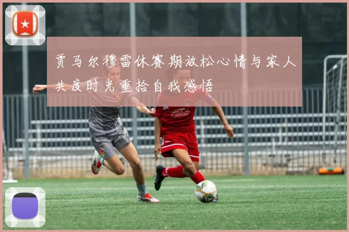 贾马尔穆雷休赛期放松心情与家人共度时光重拾自我感悟