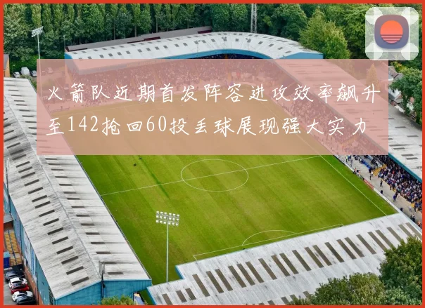 火箭队近期首发阵容进攻效率飙升至142抢回60投丢球展现强大实力