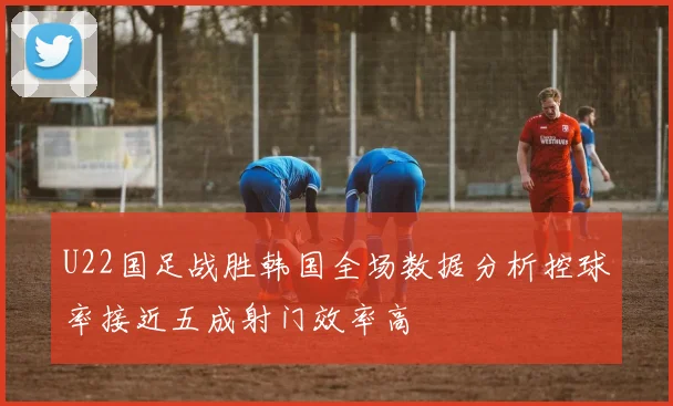 U22国足战胜韩国全场数据分析控球率接近五成射门效率高