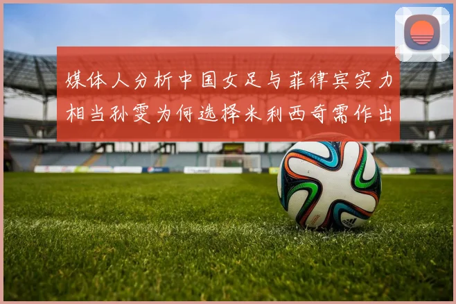 媒体人分析中国女足与菲律宾实力相当孙雯为何选择米利西奇需作出解释