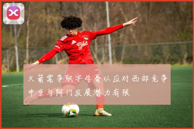 火箭需争取字母哥以应对西部竞争申京与阿门发展潜力有限