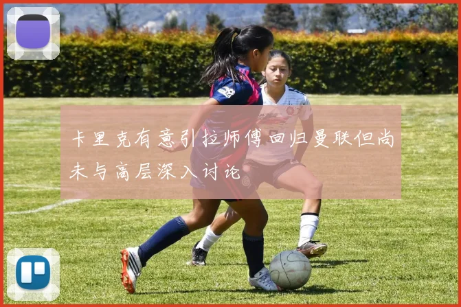 卡里克有意引拉师傅回归曼联但尚未与高层深入讨论