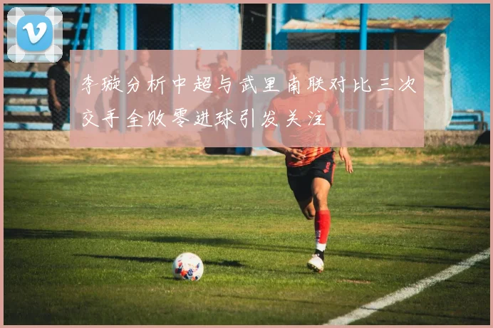 李璇分析中超与武里南联对比三次交手全败零进球引发关注