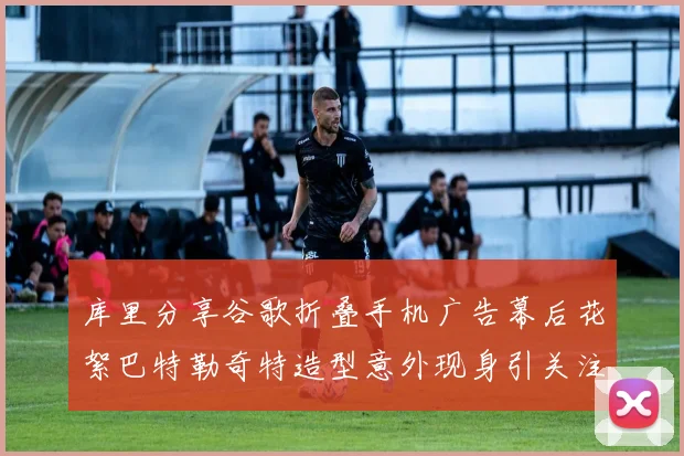 库里分享谷歌折叠手机广告幕后花絮巴特勒奇特造型意外现身引关注