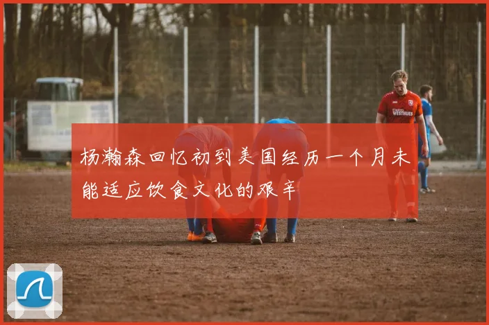杨瀚森回忆初到美国经历一个月未能适应饮食文化的艰辛