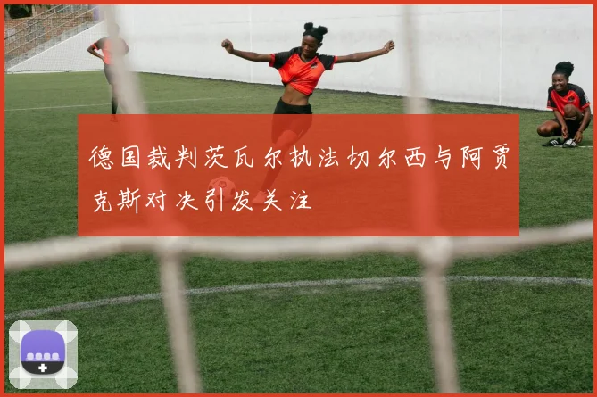 德国裁判茨瓦尔执法切尔西与阿贾克斯对决引发关注