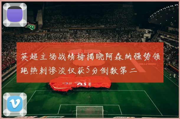 英超主场战绩榜揭晓阿森纳强势领跑热刺惨淡仅获5分倒数第二