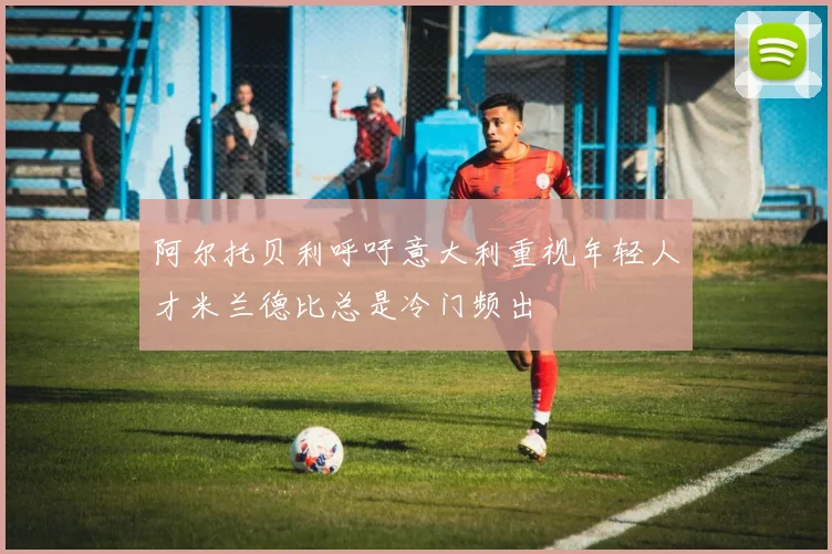阿尔托贝利呼吁意大利重视年轻人才米兰德比总是冷门频出