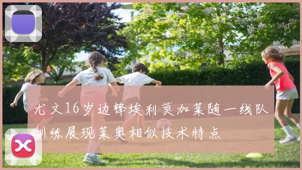 尤文16岁边锋埃利莫加莱随一线队训练展现莱奥相似技术特点