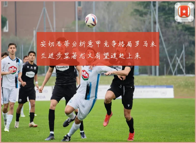 安切洛蒂分析意甲竞争格局罗马米兰进步显著尤文有望追赶上来