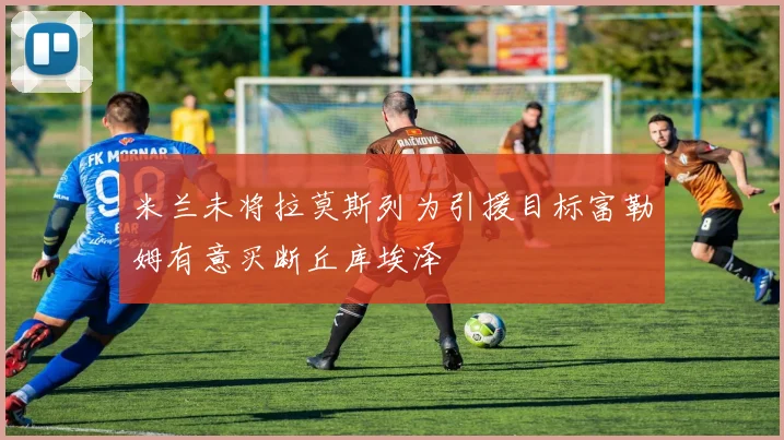 米兰未将拉莫斯列为引援目标富勒姆有意买断丘库埃泽