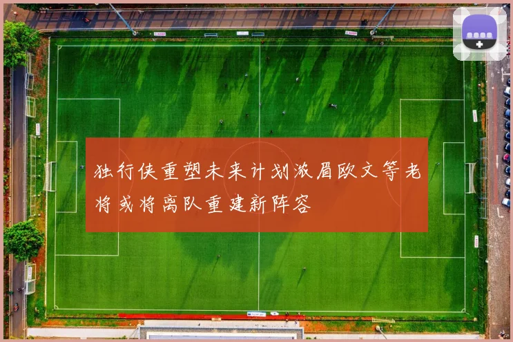 独行侠重塑未来计划浓眉欧文等老将或将离队重建新阵容