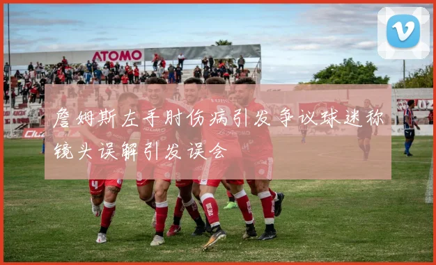 詹姆斯左手肘伤病引发争议球迷称镜头误解引发误会