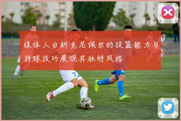 媒体人分析克尼佩尔的投篮能力与持球技巧展现其独特风格