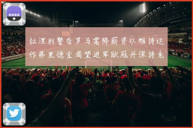 拉涅利警告罗马需降薪资以维持运作弗里德金渴望进军欧冠并保持竞争力