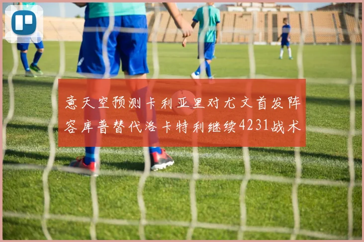 意天空预测卡利亚里对尤文首发阵容库普替代洛卡特利继续4231战术