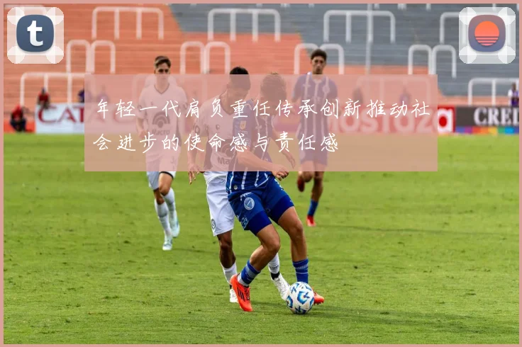 年轻一代肩负重任传承创新推动社会进步的使命感与责任感