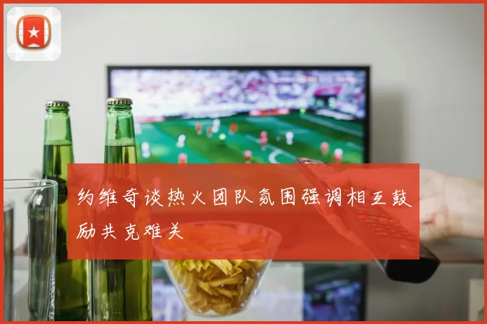 约维奇谈热火团队氛围强调相互鼓励共克难关