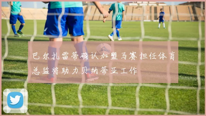 巴尔扎雷蒂确认加盟马赛担任体育总监将助力贝纳蒂亚工作