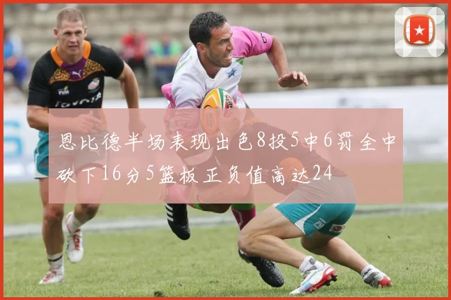 恩比德半场表现出色8投5中6罚全中砍下16分5篮板正负值高达24