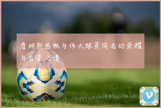 詹姆斯感慨与伟大球员同名的荣耀与自豪之情