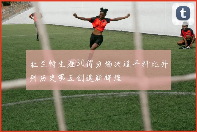 杜兰特生涯30得分场次追平科比并列历史第五创造新辉煌