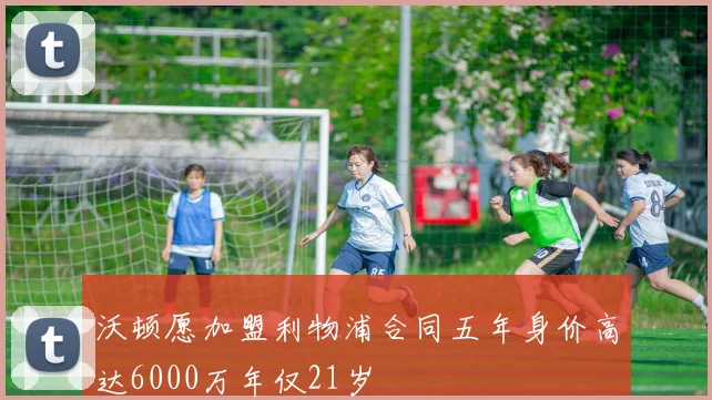 沃顿愿加盟利物浦合同五年身价高达6000万年仅21岁