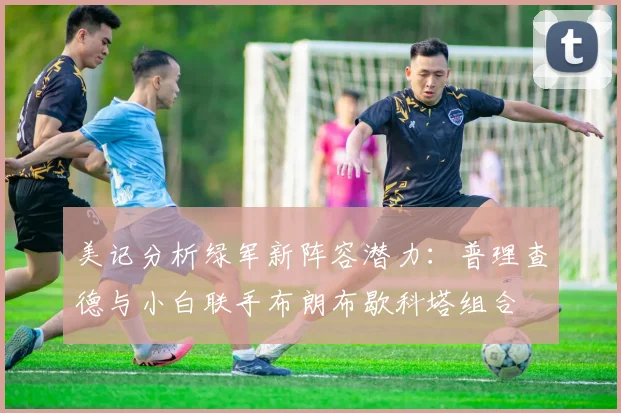 美记分析绿军新阵容潜力：普理查德与小白联手布朗布歇科塔组合